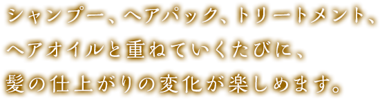 シャンプー、ヘアパック、トリートメント、ヘアオイルと重ねていくたびに、髪の仕上がりの変化が楽しめます。