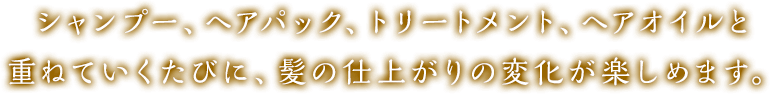 シャンプー、ヘアパック、トリートメント、ヘアオイルと重ねていくたびに、髪の仕上がりの変化が楽しめます。