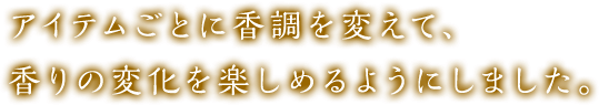 アイテムごとに香調を変えて、香りの変化を楽しめるようにしました。