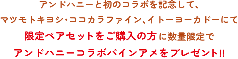 アンドハニーと初のコラボを記念して、マツモトキヨシ・ココカラファイン、イトーヨーカドーにて限定ペアセットをご購入の方に数量限定でアンドハニーコラボパインアメをプレゼント!!