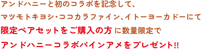 アンドハニーと初のコラボを記念して、マツモトキヨシ・ココカラファイン、イトーヨーカドーにて限定ペアセットをご購入の方に数量限定でアンドハニーコラボパインアメをプレゼント!!